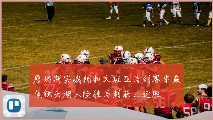 詹姆斯实战隔扣文班亚马创赛季最佳镜头湖人险胜马刺获三连胜